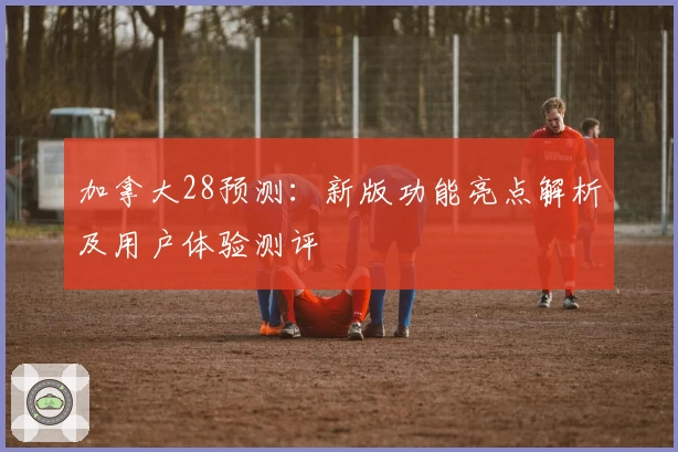 加拿大28预测：新版功能亮点解析及用户体验测评