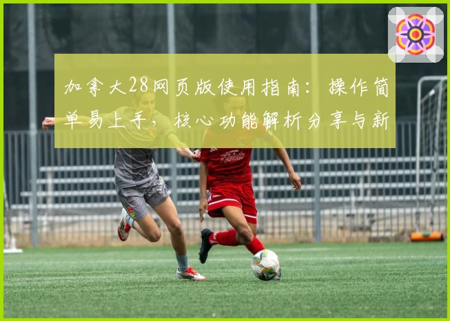 加拿大28网页版使用指南：操作简单易上手，核心功能解析分享与新手入门技巧大揭密