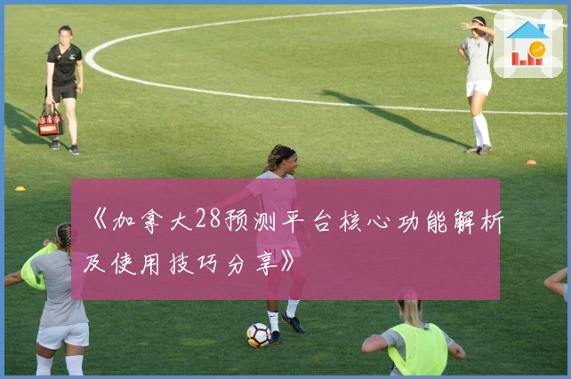 《加拿大28预测平台核心功能解析及使用技巧分享》
